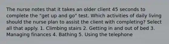 The nurse notes that it takes an older client 45 seconds to complete the "get up and go" test. Which activities of daily living should the nurse plan to assist the client with completing? Select all that apply. 1. Climbing stairs 2. Getting in and out of bed 3. Managing finances 4. Bathing 5. Using the telephone