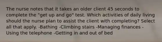 The nurse notes that it takes an older client 45 seconds to complete the "get up and go" test. Which activities of daily living should the nurse plan to assist the client with completing? Select all that apply. -Bathing -Climbing stairs -Managing finances -Using the telephone -Getting in and out of bed