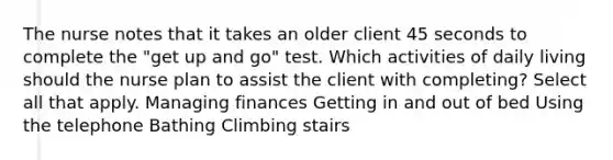 The nurse notes that it takes an older client 45 seconds to complete the "get up and go" test. Which activities of daily living should the nurse plan to assist the client with completing? Select all that apply. Managing finances Getting in and out of bed Using the telephone Bathing Climbing stairs