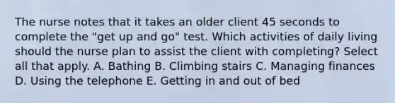 The nurse notes that it takes an older client 45 seconds to complete the "get up and go" test. Which activities of daily living should the nurse plan to assist the client with completing? Select all that apply. A. Bathing B. Climbing stairs C. Managing finances D. Using the telephone E. Getting in and out of bed