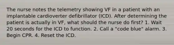 The nurse notes the telemetry showing VF in a patient with an implantable cardioverter defibrillator (ICD). After determining the patient is actually in VF, what should the nurse do first? 1. Wait 20 seconds for the ICD to function. 2. Call a "code blue" alarm. 3. Begin CPR. 4. Reset the ICD.