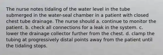 The nurse notes tidaling of the water level in the tube submerged in the water-seal chamber in a patient with closed chest tube drainage. The nurse should a. continue to monitor the patient. b. check all connections for a leak in the system. c. lower the drainage collector further from the chest. d. clamp the tubing at progressively distal points away from the patient until the tidaling stops.