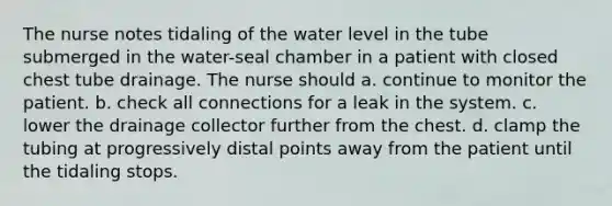 ​​The nurse notes tidaling of the water level in the tube submerged in the water-seal chamber in a patient with closed chest tube drainage. The nurse should a. continue to monitor the patient. b. check all connections for a leak in the system. c. lower the drainage collector further from the chest. d. clamp the tubing at progressively distal points away from the patient until the tidaling stops.