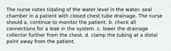 The nurse notes tidaling of the water level in the water- seal chamber in a patient with closed chest tube drainage. The nurse should a. continue to monitor the patient. b. check all connections for a leak in the system. c. lower the drainage collector further from the chest. d. clamp the tubing at a distal point away from the patient.