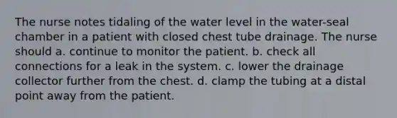 The nurse notes tidaling of the water level in the water-seal chamber in a patient with closed chest tube drainage. The nurse should a. continue to monitor the patient. b. check all connections for a leak in the system. c. lower the drainage collector further from the chest. d. clamp the tubing at a distal point away from the patient.