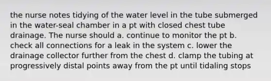 the nurse notes tidying of the water level in the tube submerged in the water-seal chamber in a pt with closed chest tube drainage. The nurse should a. continue to monitor the pt b. check all connections for a leak in the system c. lower the drainage collector further from the chest d. clamp the tubing at progressively distal points away from the pt until tidaling stops