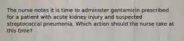 The nurse notes it is time to administer gentamicin prescribed for a patient with acute kidney injury and suspected streptococcal pneumonia. Which action should the nurse take at this time?