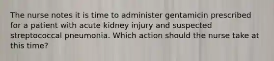 The nurse notes it is time to administer gentamicin prescribed for a patient with acute kidney injury and suspected streptococcal pneumonia. Which action should the nurse take at this time?