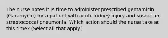 The nurse notes it is time to administer prescribed gentamicin (Garamycin) for a patient with acute kidney injury and suspected streptococcal pneumonia. Which action should the nurse take at this time? (Select all that apply.)