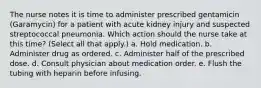 The nurse notes it is time to administer prescribed gentamicin (Garamycin) for a patient with acute kidney injury and suspected streptococcal pneumonia. Which action should the nurse take at this time? (Select all that apply.) a. Hold medication. b. Administer drug as ordered. c. Administer half of the prescribed dose. d. Consult physician about medication order. e. Flush the tubing with heparin before infusing.