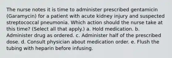 The nurse notes it is time to administer prescribed gentamicin (Garamycin) for a patient with acute kidney injury and suspected streptococcal pneumonia. Which action should the nurse take at this time? (Select all that apply.) a. Hold medication. b. Administer drug as ordered. c. Administer half of the prescribed dose. d. Consult physician about medication order. e. Flush the tubing with heparin before infusing.