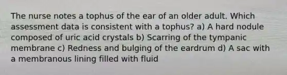 The nurse notes a tophus of the ear of an older adult. Which assessment data is consistent with a tophus? a) A hard nodule composed of uric acid crystals b) Scarring of the tympanic membrane c) Redness and bulging of the eardrum d) A sac with a membranous lining filled with fluid