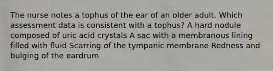 The nurse notes a tophus of the ear of an older adult. Which assessment data is consistent with a tophus? A hard nodule composed of uric acid crystals A sac with a membranous lining filled with fluid Scarring of the tympanic membrane Redness and bulging of the eardrum