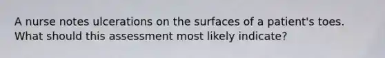 A nurse notes ulcerations on the surfaces of a patient's toes. What should this assessment most likely indicate?