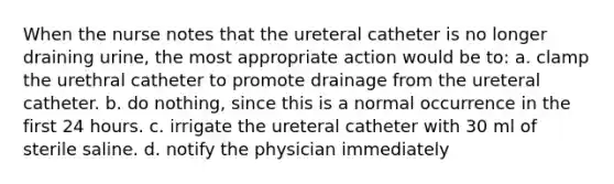 When the nurse notes that the ureteral catheter is no longer draining urine, the most appropriate action would be to: a. clamp the urethral catheter to promote drainage from the ureteral catheter. b. do nothing, since this is a normal occurrence in the first 24 hours. c. irrigate the ureteral catheter with 30 ml of sterile saline. d. notify the physician immediately