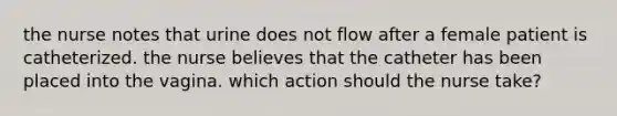 the nurse notes that urine does not flow after a female patient is catheterized. the nurse believes that the catheter has been placed into the vagina. which action should the nurse take?