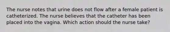 The nurse notes that urine does not flow after a female patient is catheterized. The nurse believes that the catheter has been placed into the vagina. Which action should the nurse take?