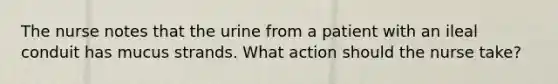 The nurse notes that the urine from a patient with an ileal conduit has mucus strands. What action should the nurse take?