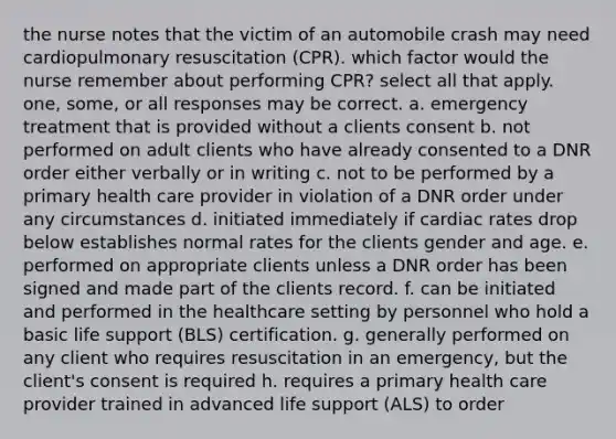 the nurse notes that the victim of an automobile crash may need cardiopulmonary resuscitation (CPR). which factor would the nurse remember about performing CPR? select all that apply. one, some, or all responses may be correct. a. emergency treatment that is provided without a clients consent b. not performed on adult clients who have already consented to a DNR order either verbally or in writing c. not to be performed by a primary health care provider in violation of a DNR order under any circumstances d. initiated immediately if cardiac rates drop below establishes normal rates for the clients gender and age. e. performed on appropriate clients unless a DNR order has been signed and made part of the clients record. f. can be initiated and performed in the healthcare setting by personnel who hold a basic life support (BLS) certification. g. generally performed on any client who requires resuscitation in an emergency, but the client's consent is required h. requires a primary health care provider trained in advanced life support (ALS) to order