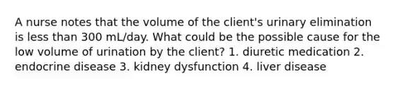 A nurse notes that the volume of the client's urinary elimination is less than 300 mL/day. What could be the possible cause for the low volume of urination by the client? 1. diuretic medication 2. endocrine disease 3. kidney dysfunction 4. liver disease