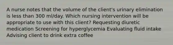 A nurse notes that the volume of the client's urinary elimination is less than 300 ml/day. Which nursing intervention will be appropriate to use with this client? Requesting diuretic medication Screening for hyperglycemia Evaluating fluid intake Advising client to drink extra coffee