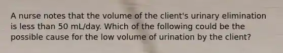 A nurse notes that the volume of the client's urinary elimination is less than 50 mL/day. Which of the following could be the possible cause for the low volume of urination by the client?