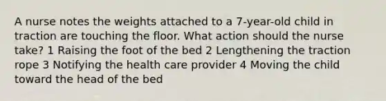 A nurse notes the weights attached to a 7-year-old child in traction are touching the floor. What action should the nurse take? 1 Raising the foot of the bed 2 Lengthening the traction rope 3 Notifying the health care provider 4 Moving the child toward the head of the bed