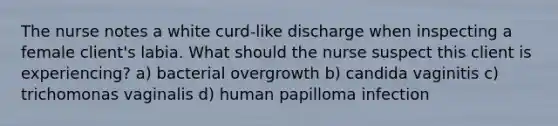 The nurse notes a white curd-like discharge when inspecting a female client's labia. What should the nurse suspect this client is experiencing? a) bacterial overgrowth b) candida vaginitis c) trichomonas vaginalis d) human papilloma infection