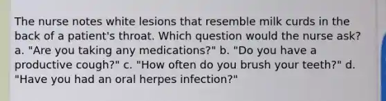 The nurse notes white lesions that resemble milk curds in the back of a patient's throat. Which question would the nurse ask? a. "Are you taking any medications?" b. "Do you have a productive cough?" c. "How often do you brush your teeth?" d. "Have you had an oral herpes infection?"