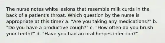 The nurse notes white lesions that resemble milk curds in the back of a patient's throat. Which question by the nurse is appropriate at this time? a. "Are you taking any medications?" b. "Do you have a productive cough?" c. "How often do you brush your teeth?" d. "Have you had an oral herpes infection?"