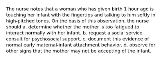 The nurse notes that a woman who has given birth 1 hour ago is touching her infant with the fingertips and talking to him softly in high-pitched tones. On the basis of this observation, the nurse should a. determine whether the mother is too fatigued to interact normally with her infant. b. request a social service consult for psychosocial support. c. document this evidence of normal early maternal-infant attachment behavior. d. observe for other signs that the mother may not be accepting of the infant.