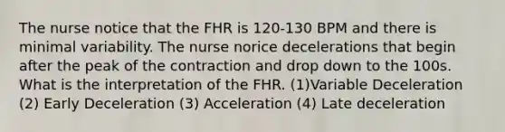 The nurse notice that the FHR is 120-130 BPM and there is minimal variability. The nurse norice decelerations that begin after the peak of the contraction and drop down to the 100s. What is the interpretation of the FHR. (1)Variable Deceleration (2) Early Deceleration (3) Acceleration (4) Late deceleration