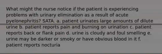 What might the nurse notice if the patient is experiencing problems with urinary elimination as a result of acute pyelonephritis? SATA. a. patient urinates large amounts of dilute urine b. patient reports pain and burning on urination c. patient reports back or flank pain d. urine is cloudy and foul smelling e. urine may be darker or smoky or have obvious blood in it f. patient reports nocturia