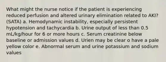 What might the nurse notice if the patient is experiencing reduced perfusion and altered urinary elimination related to AKI? (SATA) a. Hemodynamic instability, especially persistent hypotension and tachycardia b. Urine output of less than 0.5 mL/kg/hour for 6 or more hours c. Serum creatinine below baseline or admission values d. Urien may be clear o have a pale yellow color e. Abnormal serum and urine potassium and sodium values