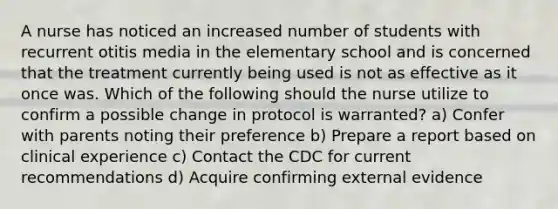 A nurse has noticed an increased number of students with recurrent otitis media in the elementary school and is concerned that the treatment currently being used is not as effective as it once was. Which of the following should the nurse utilize to confirm a possible change in protocol is warranted? a) Confer with parents noting their preference b) Prepare a report based on clinical experience c) Contact the CDC for current recommendations d) Acquire confirming external evidence