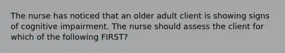 The nurse has noticed that an older adult client is showing signs of cognitive impairment. The nurse should assess the client for which of the following FIRST?