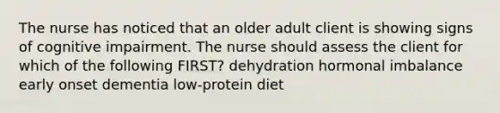 The nurse has noticed that an older adult client is showing signs of cognitive impairment. The nurse should assess the client for which of the following FIRST? dehydration hormonal imbalance early onset dementia low-protein diet