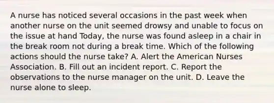 A nurse has noticed several occasions in the past week when another nurse on the unit seemed drowsy and unable to focus on the issue at hand Today, the nurse was found asleep in a chair in the break room not during a break time. Which of the following actions should the nurse take? A. Alert the American Nurses Association. B. Fill out an incident report. C. Report the observations to the nurse manager on the unit. D. Leave the nurse alone to sleep.