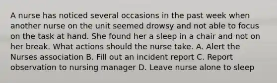 A nurse has noticed several occasions in the past week when another nurse on the unit seemed drowsy and not able to focus on the task at hand. She found her a sleep in a chair and not on her break. What actions should the nurse take. A. Alert the Nurses association B. Fill out an incident report C. Report observation to nursing manager D. Leave nurse alone to sleep