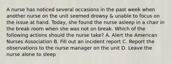 A nurse has noticed several occasions in the past week when another nurse on the unit seemed drowsy & unable to focus on the issue at hand. Today, she found the nurse asleep in a chair in the break room when she was not on break. Which of the following actions should the nurse take? A. Alert the American Nurses Association B. Fill out an incident report C. Report the observations to the nurse manager on the unit D. Leave the nurse alone to sleep