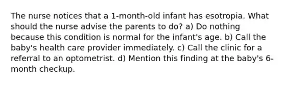 The nurse notices that a 1-month-old infant has esotropia. What should the nurse advise the parents to do? a) Do nothing because this condition is normal for the infant's age. b) Call the baby's health care provider immediately. c) Call the clinic for a referral to an optometrist. d) Mention this finding at the baby's 6-month checkup.