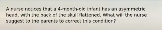 A nurse notices that a 4-month-old infant has an asymmetric head, with the back of the skull flattened. What will the nurse suggest to the parents to correct this condition?