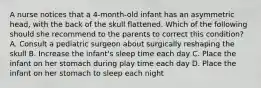 A nurse notices that a 4-month-old infant has an asymmetric head, with the back of the skull flattened. Which of the following should she recommend to the parents to correct this condition? A. Consult a pediatric surgeon about surgically reshaping the skull B. Increase the infant's sleep time each day C. Place the infant on her stomach during play time each day D. Place the infant on her stomach to sleep each night