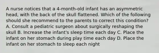 A nurse notices that a 4-month-old infant has an asymmetric head, with the back of the skull flattened. Which of the following should she recommend to the parents to correct this condition? A. Consult a pediatric surgeon about surgically reshaping the skull B. Increase the infant's sleep time each day C. Place the infant on her stomach during play time each day D. Place the infant on her stomach to sleep each night