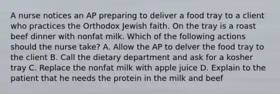 A nurse notices an AP preparing to deliver a food tray to a client who practices the Orthodox Jewish faith. On the tray is a roast beef dinner with nonfat milk. Which of the following actions should the nurse take? A. Allow the AP to delver the food tray to the client B. Call the dietary department and ask for a kosher tray C. Replace the nonfat milk with apple juice D. Explain to the patient that he needs the protein in the milk and beef
