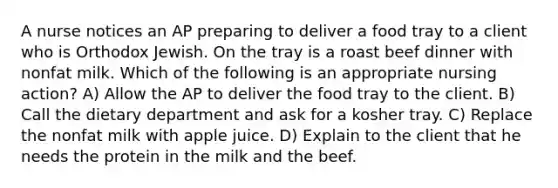 A nurse notices an AP preparing to deliver a food tray to a client who is Orthodox Jewish. On the tray is a roast beef dinner with nonfat milk. Which of the following is an appropriate nursing action? A) Allow the AP to deliver the food tray to the client. B) Call the dietary department and ask for a kosher tray. C) Replace the nonfat milk with apple juice. D) Explain to the client that he needs the protein in the milk and the beef.