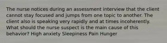 The nurse notices during an assessment interview that the client cannot stay focused and jumps from one topic to another. The client also is speaking very rapidly and at times incoherently. What should the nurse suspect is the main cause of this behavior? High anxiety Sleepiness Pain Hunger