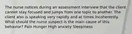 The nurse notices during an assessment interview that the client cannot stay focused and jumps from one topic to another. The client also is speaking very rapidly and at times incoherently. What should the nurse suspect is the main cause of this behavior? Pain Hunger High anxiety Sleepiness