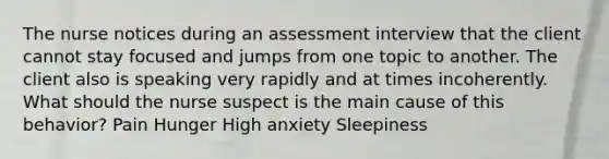 The nurse notices during an assessment interview that the client cannot stay focused and jumps from one topic to another. The client also is speaking very rapidly and at times incoherently. What should the nurse suspect is the main cause of this behavior? Pain Hunger High anxiety Sleepiness