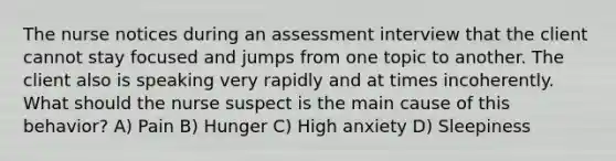 The nurse notices during an assessment interview that the client cannot stay focused and jumps from one topic to another. The client also is speaking very rapidly and at times incoherently. What should the nurse suspect is the main cause of this behavior? A) Pain B) Hunger C) High anxiety D) Sleepiness